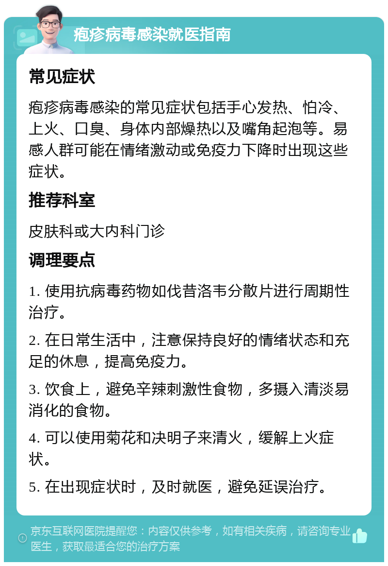 疱疹病毒感染就医指南 常见症状 疱疹病毒感染的常见症状包括手心发热、怕冷、上火、口臭、身体内部燥热以及嘴角起泡等。易感人群可能在情绪激动或免疫力下降时出现这些症状。 推荐科室 皮肤科或大内科门诊 调理要点 1. 使用抗病毒药物如伐昔洛韦分散片进行周期性治疗。 2. 在日常生活中，注意保持良好的情绪状态和充足的休息，提高免疫力。 3. 饮食上，避免辛辣刺激性食物，多摄入清淡易消化的食物。 4. 可以使用菊花和决明子来清火，缓解上火症状。 5. 在出现症状时，及时就医，避免延误治疗。