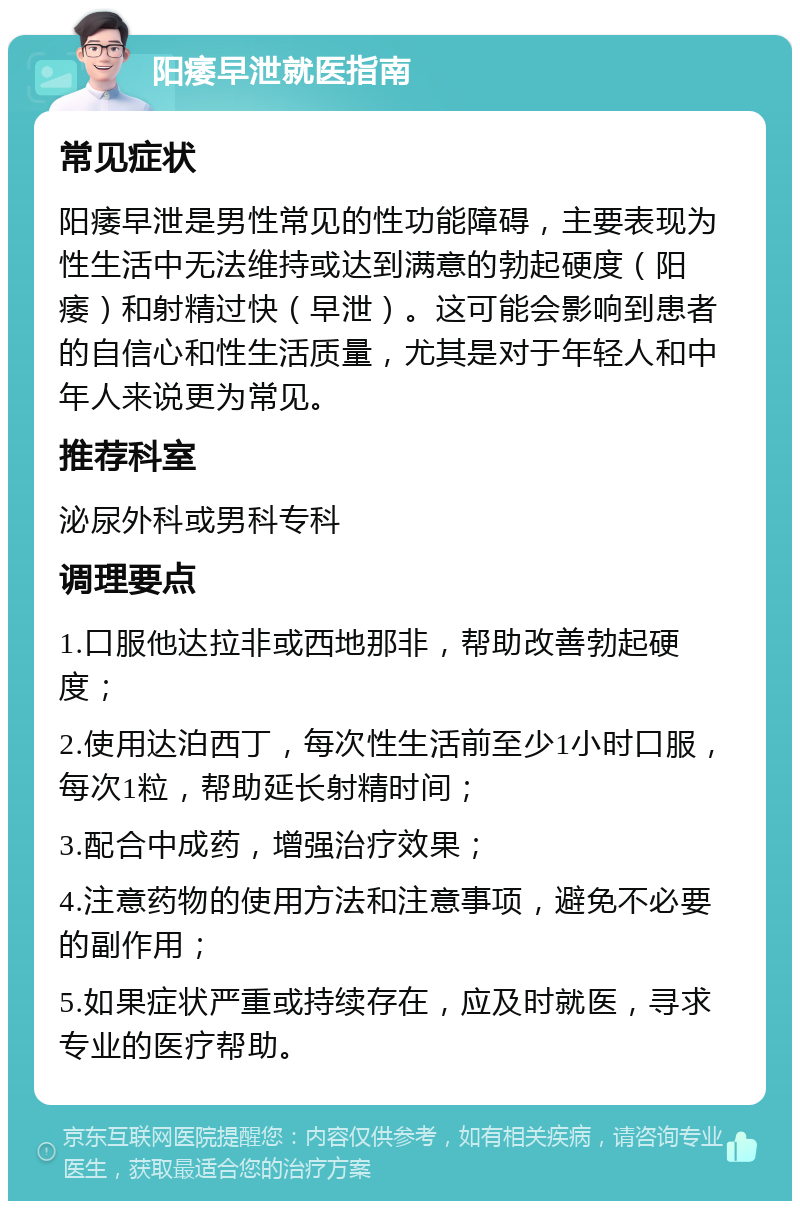 阳痿早泄就医指南 常见症状 阳痿早泄是男性常见的性功能障碍，主要表现为性生活中无法维持或达到满意的勃起硬度（阳痿）和射精过快（早泄）。这可能会影响到患者的自信心和性生活质量，尤其是对于年轻人和中年人来说更为常见。 推荐科室 泌尿外科或男科专科 调理要点 1.口服他达拉非或西地那非，帮助改善勃起硬度； 2.使用达泊西丁，每次性生活前至少1小时口服，每次1粒，帮助延长射精时间； 3.配合中成药，增强治疗效果； 4.注意药物的使用方法和注意事项，避免不必要的副作用； 5.如果症状严重或持续存在，应及时就医，寻求专业的医疗帮助。