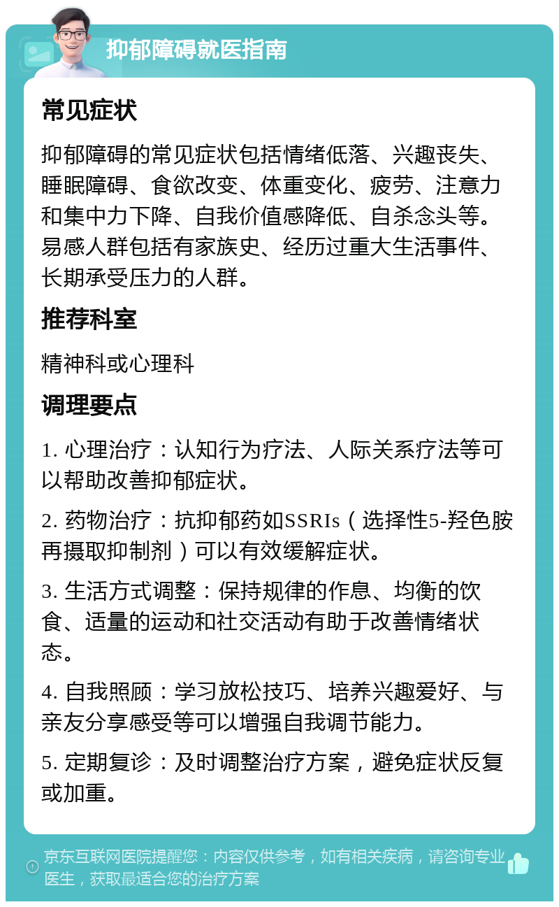 抑郁障碍就医指南 常见症状 抑郁障碍的常见症状包括情绪低落、兴趣丧失、睡眠障碍、食欲改变、体重变化、疲劳、注意力和集中力下降、自我价值感降低、自杀念头等。易感人群包括有家族史、经历过重大生活事件、长期承受压力的人群。 推荐科室 精神科或心理科 调理要点 1. 心理治疗：认知行为疗法、人际关系疗法等可以帮助改善抑郁症状。 2. 药物治疗：抗抑郁药如SSRIs（选择性5-羟色胺再摄取抑制剂）可以有效缓解症状。 3. 生活方式调整：保持规律的作息、均衡的饮食、适量的运动和社交活动有助于改善情绪状态。 4. 自我照顾：学习放松技巧、培养兴趣爱好、与亲友分享感受等可以增强自我调节能力。 5. 定期复诊：及时调整治疗方案，避免症状反复或加重。