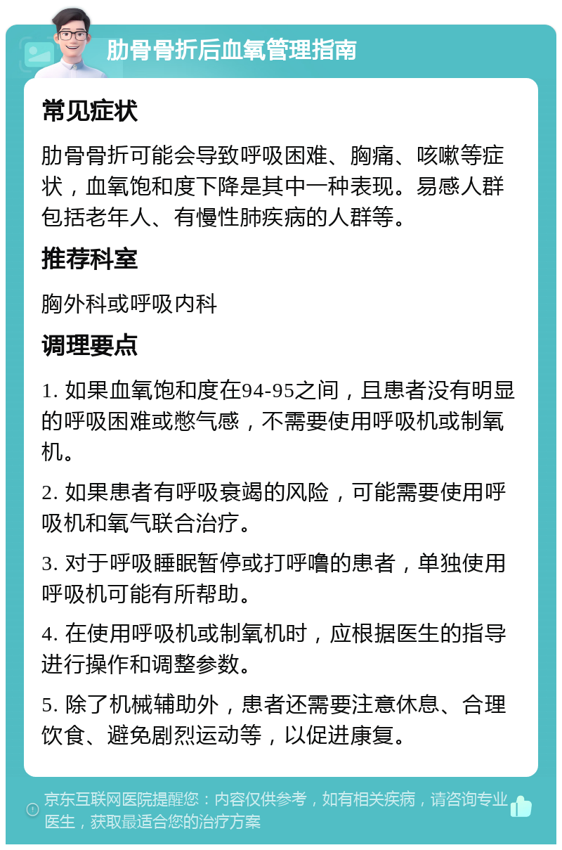 肋骨骨折后血氧管理指南 常见症状 肋骨骨折可能会导致呼吸困难、胸痛、咳嗽等症状，血氧饱和度下降是其中一种表现。易感人群包括老年人、有慢性肺疾病的人群等。 推荐科室 胸外科或呼吸内科 调理要点 1. 如果血氧饱和度在94-95之间，且患者没有明显的呼吸困难或憋气感，不需要使用呼吸机或制氧机。 2. 如果患者有呼吸衰竭的风险，可能需要使用呼吸机和氧气联合治疗。 3. 对于呼吸睡眠暂停或打呼噜的患者，单独使用呼吸机可能有所帮助。 4. 在使用呼吸机或制氧机时，应根据医生的指导进行操作和调整参数。 5. 除了机械辅助外，患者还需要注意休息、合理饮食、避免剧烈运动等，以促进康复。