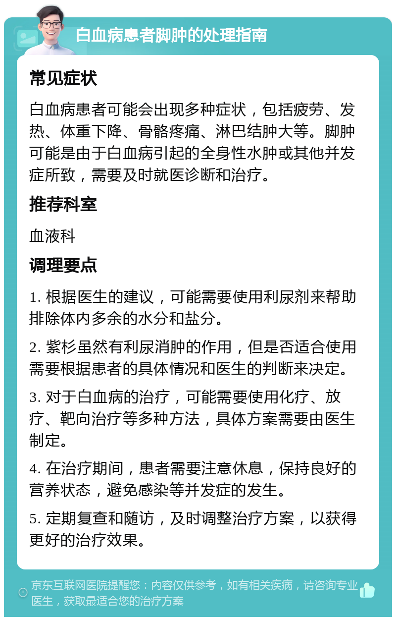 白血病患者脚肿的处理指南 常见症状 白血病患者可能会出现多种症状，包括疲劳、发热、体重下降、骨骼疼痛、淋巴结肿大等。脚肿可能是由于白血病引起的全身性水肿或其他并发症所致，需要及时就医诊断和治疗。 推荐科室 血液科 调理要点 1. 根据医生的建议，可能需要使用利尿剂来帮助排除体内多余的水分和盐分。 2. 紫杉虽然有利尿消肿的作用，但是否适合使用需要根据患者的具体情况和医生的判断来决定。 3. 对于白血病的治疗，可能需要使用化疗、放疗、靶向治疗等多种方法，具体方案需要由医生制定。 4. 在治疗期间，患者需要注意休息，保持良好的营养状态，避免感染等并发症的发生。 5. 定期复查和随访，及时调整治疗方案，以获得更好的治疗效果。