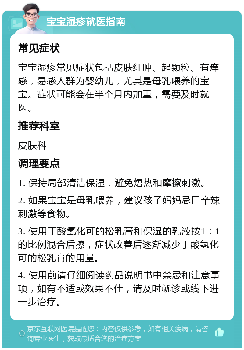 宝宝湿疹就医指南 常见症状 宝宝湿疹常见症状包括皮肤红肿、起颗粒、有痒感，易感人群为婴幼儿，尤其是母乳喂养的宝宝。症状可能会在半个月内加重，需要及时就医。 推荐科室 皮肤科 调理要点 1. 保持局部清洁保湿，避免焐热和摩擦刺激。 2. 如果宝宝是母乳喂养，建议孩子妈妈忌口辛辣刺激等食物。 3. 使用丁酸氢化可的松乳膏和保湿的乳液按1：1的比例混合后擦，症状改善后逐渐减少丁酸氢化可的松乳膏的用量。 4. 使用前请仔细阅读药品说明书中禁忌和注意事项，如有不适或效果不佳，请及时就诊或线下进一步治疗。