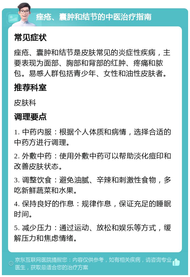 痤疮、囊肿和结节的中医治疗指南 常见症状 痤疮、囊肿和结节是皮肤常见的炎症性疾病，主要表现为面部、胸部和背部的红肿、疼痛和脓包。易感人群包括青少年、女性和油性皮肤者。 推荐科室 皮肤科 调理要点 1. 中药内服：根据个人体质和病情，选择合适的中药方进行调理。 2. 外敷中药：使用外敷中药可以帮助淡化痘印和改善皮肤状态。 3. 调整饮食：避免油腻、辛辣和刺激性食物，多吃新鲜蔬菜和水果。 4. 保持良好的作息：规律作息，保证充足的睡眠时间。 5. 减少压力：通过运动、放松和娱乐等方式，缓解压力和焦虑情绪。