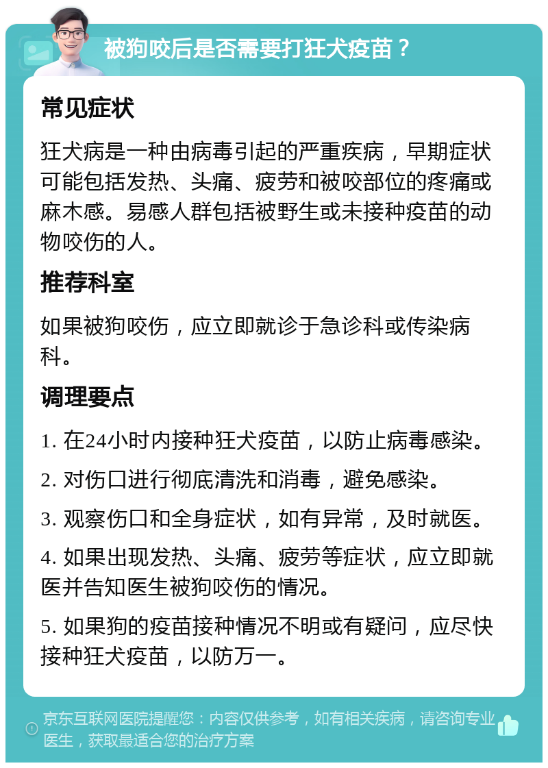 被狗咬后是否需要打狂犬疫苗？ 常见症状 狂犬病是一种由病毒引起的严重疾病，早期症状可能包括发热、头痛、疲劳和被咬部位的疼痛或麻木感。易感人群包括被野生或未接种疫苗的动物咬伤的人。 推荐科室 如果被狗咬伤，应立即就诊于急诊科或传染病科。 调理要点 1. 在24小时内接种狂犬疫苗，以防止病毒感染。 2. 对伤口进行彻底清洗和消毒，避免感染。 3. 观察伤口和全身症状，如有异常，及时就医。 4. 如果出现发热、头痛、疲劳等症状，应立即就医并告知医生被狗咬伤的情况。 5. 如果狗的疫苗接种情况不明或有疑问，应尽快接种狂犬疫苗，以防万一。