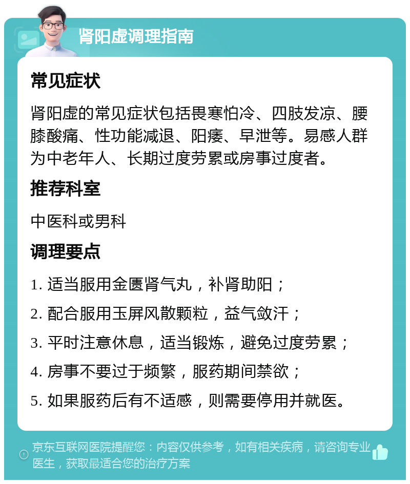 肾阳虚调理指南 常见症状 肾阳虚的常见症状包括畏寒怕冷、四肢发凉、腰膝酸痛、性功能减退、阳痿、早泄等。易感人群为中老年人、长期过度劳累或房事过度者。 推荐科室 中医科或男科 调理要点 1. 适当服用金匮肾气丸，补肾助阳； 2. 配合服用玉屏风散颗粒，益气敛汗； 3. 平时注意休息，适当锻炼，避免过度劳累； 4. 房事不要过于频繁，服药期间禁欲； 5. 如果服药后有不适感，则需要停用并就医。