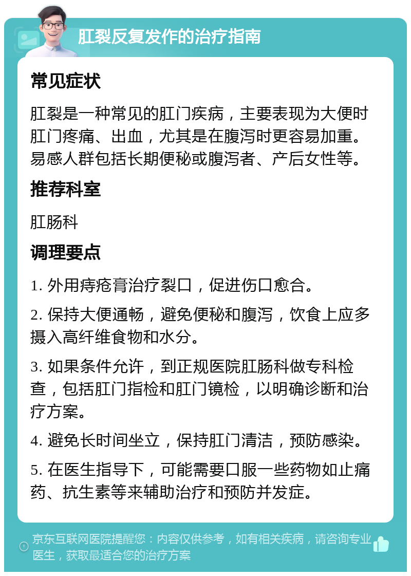 肛裂反复发作的治疗指南 常见症状 肛裂是一种常见的肛门疾病，主要表现为大便时肛门疼痛、出血，尤其是在腹泻时更容易加重。易感人群包括长期便秘或腹泻者、产后女性等。 推荐科室 肛肠科 调理要点 1. 外用痔疮膏治疗裂口，促进伤口愈合。 2. 保持大便通畅，避免便秘和腹泻，饮食上应多摄入高纤维食物和水分。 3. 如果条件允许，到正规医院肛肠科做专科检查，包括肛门指检和肛门镜检，以明确诊断和治疗方案。 4. 避免长时间坐立，保持肛门清洁，预防感染。 5. 在医生指导下，可能需要口服一些药物如止痛药、抗生素等来辅助治疗和预防并发症。