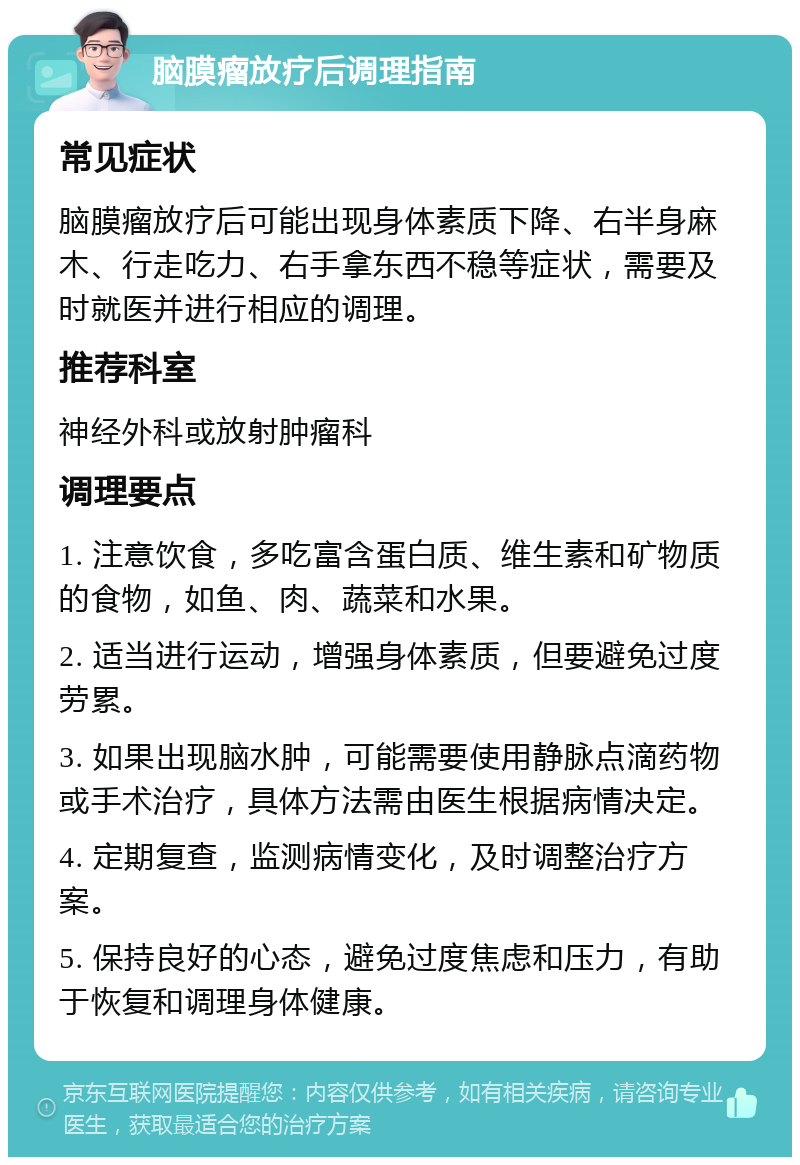 脑膜瘤放疗后调理指南 常见症状 脑膜瘤放疗后可能出现身体素质下降、右半身麻木、行走吃力、右手拿东西不稳等症状，需要及时就医并进行相应的调理。 推荐科室 神经外科或放射肿瘤科 调理要点 1. 注意饮食，多吃富含蛋白质、维生素和矿物质的食物，如鱼、肉、蔬菜和水果。 2. 适当进行运动，增强身体素质，但要避免过度劳累。 3. 如果出现脑水肿，可能需要使用静脉点滴药物或手术治疗，具体方法需由医生根据病情决定。 4. 定期复查，监测病情变化，及时调整治疗方案。 5. 保持良好的心态，避免过度焦虑和压力，有助于恢复和调理身体健康。