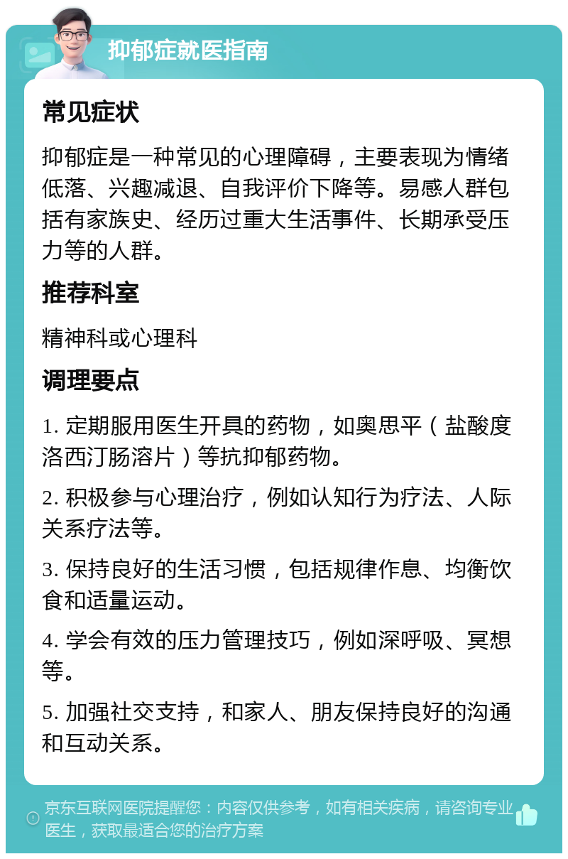 抑郁症就医指南 常见症状 抑郁症是一种常见的心理障碍，主要表现为情绪低落、兴趣减退、自我评价下降等。易感人群包括有家族史、经历过重大生活事件、长期承受压力等的人群。 推荐科室 精神科或心理科 调理要点 1. 定期服用医生开具的药物，如奥思平（盐酸度洛西汀肠溶片）等抗抑郁药物。 2. 积极参与心理治疗，例如认知行为疗法、人际关系疗法等。 3. 保持良好的生活习惯，包括规律作息、均衡饮食和适量运动。 4. 学会有效的压力管理技巧，例如深呼吸、冥想等。 5. 加强社交支持，和家人、朋友保持良好的沟通和互动关系。