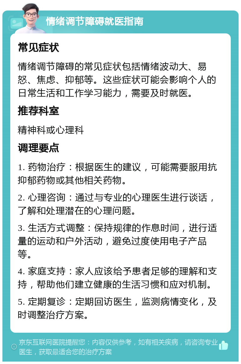 情绪调节障碍就医指南 常见症状 情绪调节障碍的常见症状包括情绪波动大、易怒、焦虑、抑郁等。这些症状可能会影响个人的日常生活和工作学习能力，需要及时就医。 推荐科室 精神科或心理科 调理要点 1. 药物治疗：根据医生的建议，可能需要服用抗抑郁药物或其他相关药物。 2. 心理咨询：通过与专业的心理医生进行谈话，了解和处理潜在的心理问题。 3. 生活方式调整：保持规律的作息时间，进行适量的运动和户外活动，避免过度使用电子产品等。 4. 家庭支持：家人应该给予患者足够的理解和支持，帮助他们建立健康的生活习惯和应对机制。 5. 定期复诊：定期回访医生，监测病情变化，及时调整治疗方案。