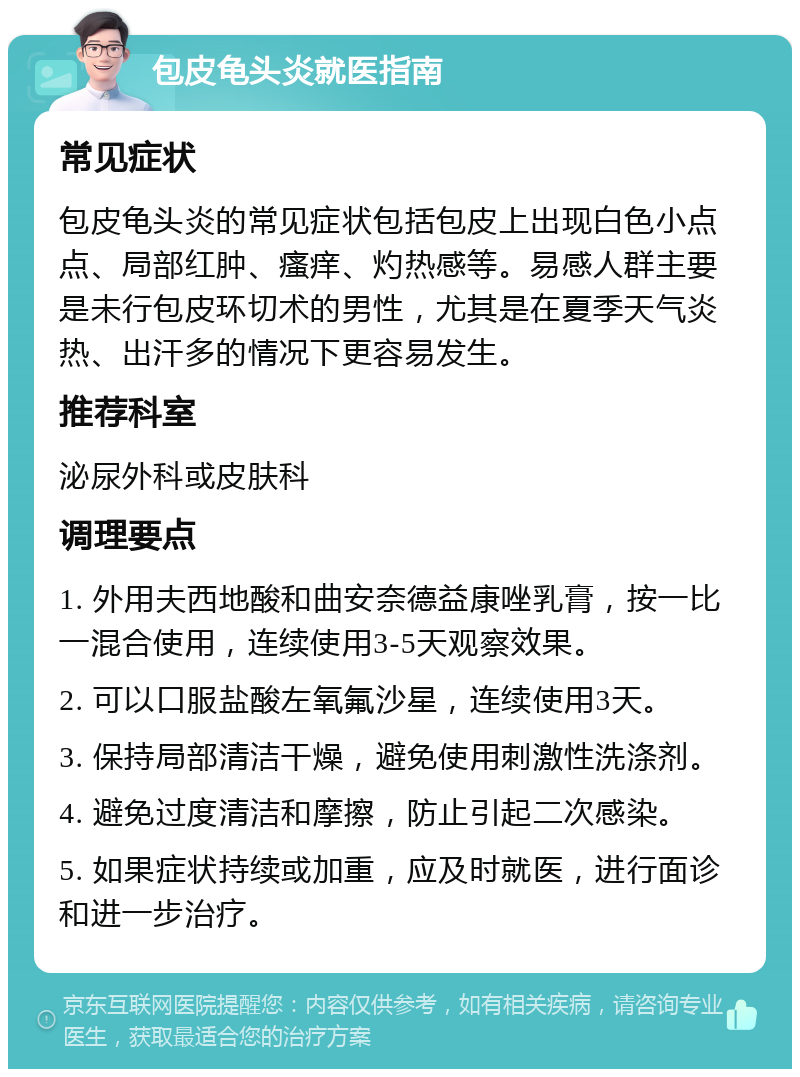 包皮龟头炎就医指南 常见症状 包皮龟头炎的常见症状包括包皮上出现白色小点点、局部红肿、瘙痒、灼热感等。易感人群主要是未行包皮环切术的男性，尤其是在夏季天气炎热、出汗多的情况下更容易发生。 推荐科室 泌尿外科或皮肤科 调理要点 1. 外用夫西地酸和曲安奈德益康唑乳膏，按一比一混合使用，连续使用3-5天观察效果。 2. 可以口服盐酸左氧氟沙星，连续使用3天。 3. 保持局部清洁干燥，避免使用刺激性洗涤剂。 4. 避免过度清洁和摩擦，防止引起二次感染。 5. 如果症状持续或加重，应及时就医，进行面诊和进一步治疗。