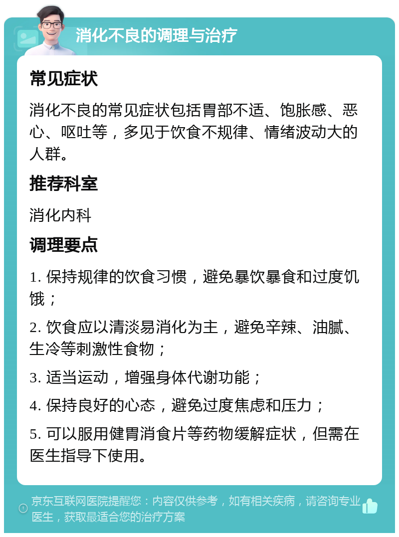 消化不良的调理与治疗 常见症状 消化不良的常见症状包括胃部不适、饱胀感、恶心、呕吐等，多见于饮食不规律、情绪波动大的人群。 推荐科室 消化内科 调理要点 1. 保持规律的饮食习惯，避免暴饮暴食和过度饥饿； 2. 饮食应以清淡易消化为主，避免辛辣、油腻、生冷等刺激性食物； 3. 适当运动，增强身体代谢功能； 4. 保持良好的心态，避免过度焦虑和压力； 5. 可以服用健胃消食片等药物缓解症状，但需在医生指导下使用。