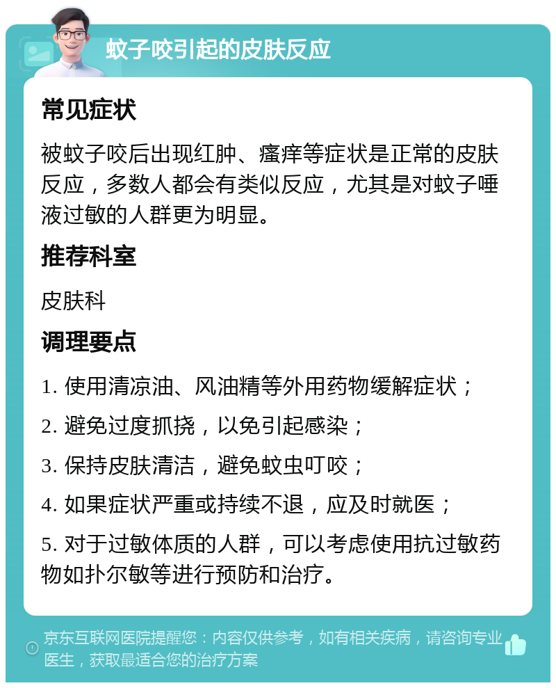 蚊子咬引起的皮肤反应 常见症状 被蚊子咬后出现红肿、瘙痒等症状是正常的皮肤反应，多数人都会有类似反应，尤其是对蚊子唾液过敏的人群更为明显。 推荐科室 皮肤科 调理要点 1. 使用清凉油、风油精等外用药物缓解症状； 2. 避免过度抓挠，以免引起感染； 3. 保持皮肤清洁，避免蚊虫叮咬； 4. 如果症状严重或持续不退，应及时就医； 5. 对于过敏体质的人群，可以考虑使用抗过敏药物如扑尔敏等进行预防和治疗。