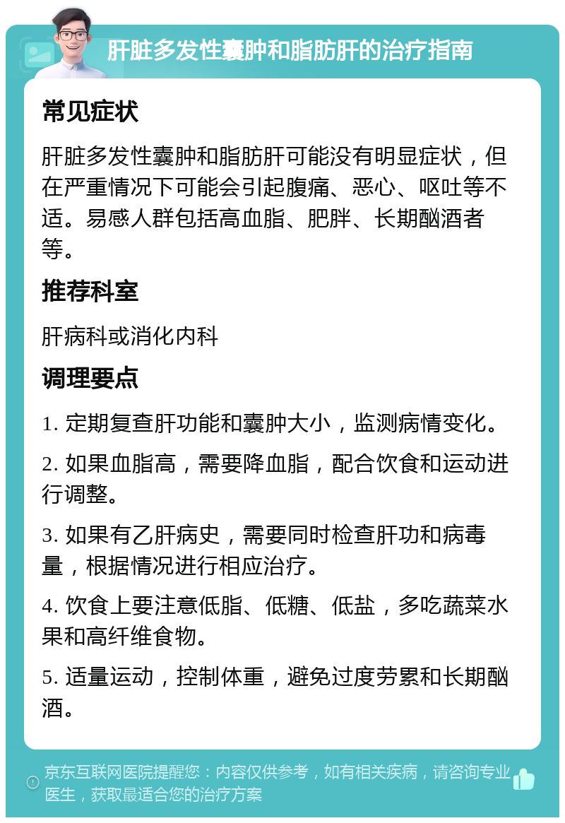 肝脏多发性囊肿和脂肪肝的治疗指南 常见症状 肝脏多发性囊肿和脂肪肝可能没有明显症状，但在严重情况下可能会引起腹痛、恶心、呕吐等不适。易感人群包括高血脂、肥胖、长期酗酒者等。 推荐科室 肝病科或消化内科 调理要点 1. 定期复查肝功能和囊肿大小，监测病情变化。 2. 如果血脂高，需要降血脂，配合饮食和运动进行调整。 3. 如果有乙肝病史，需要同时检查肝功和病毒量，根据情况进行相应治疗。 4. 饮食上要注意低脂、低糖、低盐，多吃蔬菜水果和高纤维食物。 5. 适量运动，控制体重，避免过度劳累和长期酗酒。