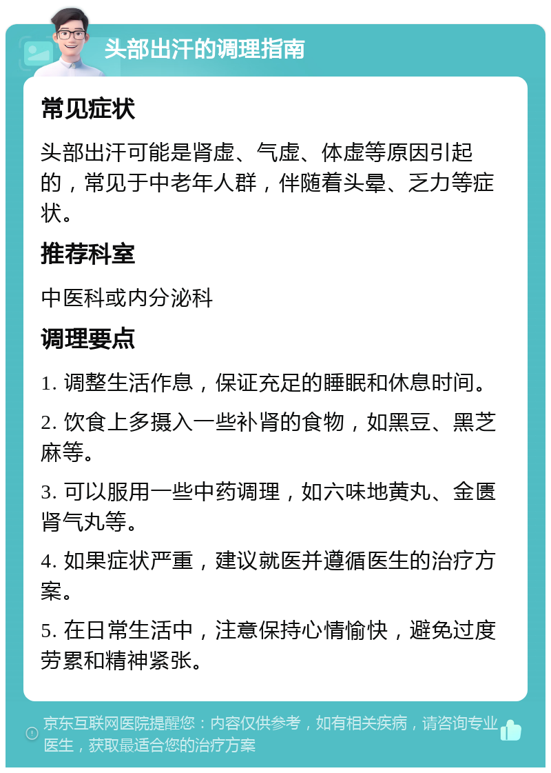 头部出汗的调理指南 常见症状 头部出汗可能是肾虚、气虚、体虚等原因引起的，常见于中老年人群，伴随着头晕、乏力等症状。 推荐科室 中医科或内分泌科 调理要点 1. 调整生活作息，保证充足的睡眠和休息时间。 2. 饮食上多摄入一些补肾的食物，如黑豆、黑芝麻等。 3. 可以服用一些中药调理，如六味地黄丸、金匮肾气丸等。 4. 如果症状严重，建议就医并遵循医生的治疗方案。 5. 在日常生活中，注意保持心情愉快，避免过度劳累和精神紧张。