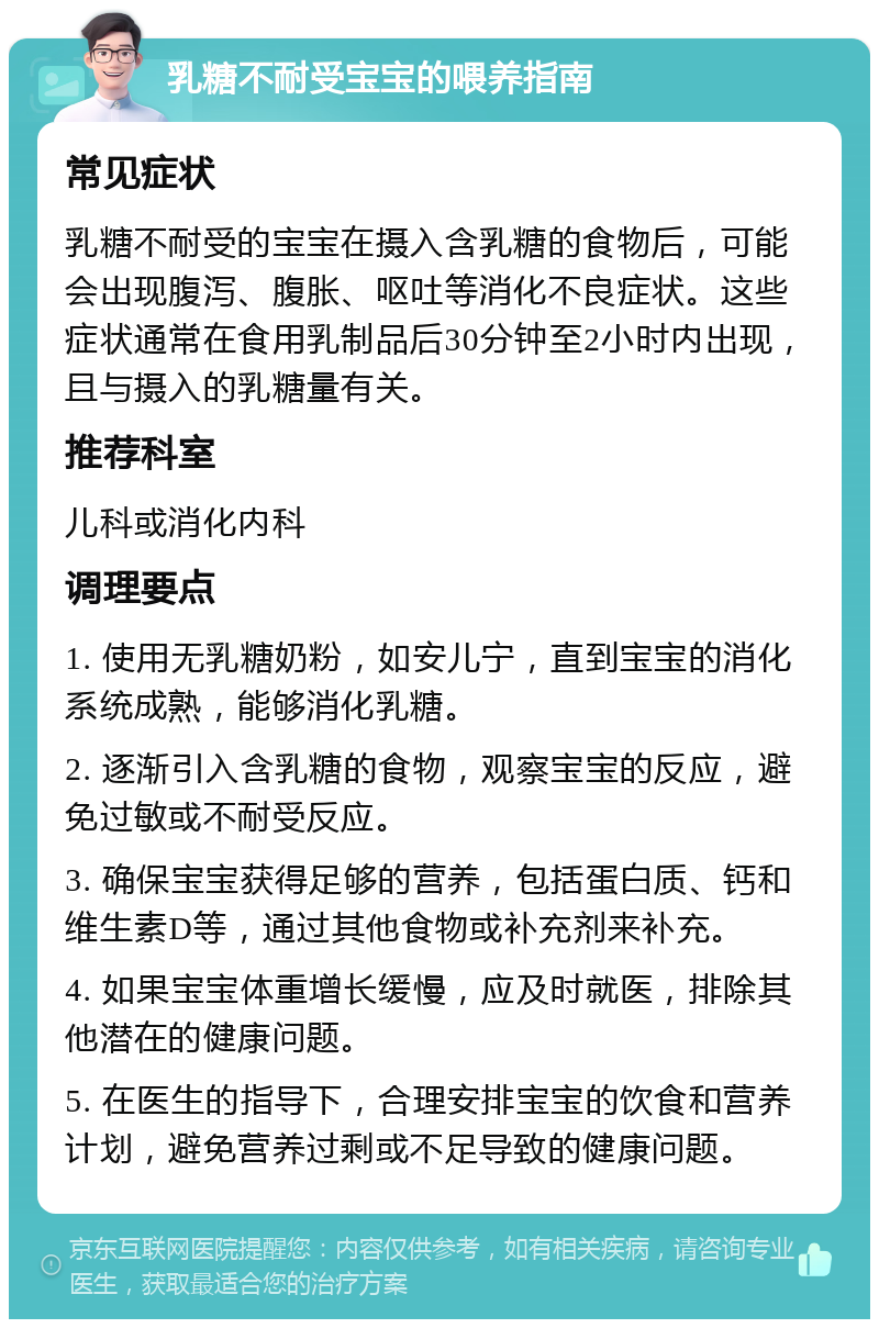 乳糖不耐受宝宝的喂养指南 常见症状 乳糖不耐受的宝宝在摄入含乳糖的食物后，可能会出现腹泻、腹胀、呕吐等消化不良症状。这些症状通常在食用乳制品后30分钟至2小时内出现，且与摄入的乳糖量有关。 推荐科室 儿科或消化内科 调理要点 1. 使用无乳糖奶粉，如安儿宁，直到宝宝的消化系统成熟，能够消化乳糖。 2. 逐渐引入含乳糖的食物，观察宝宝的反应，避免过敏或不耐受反应。 3. 确保宝宝获得足够的营养，包括蛋白质、钙和维生素D等，通过其他食物或补充剂来补充。 4. 如果宝宝体重增长缓慢，应及时就医，排除其他潜在的健康问题。 5. 在医生的指导下，合理安排宝宝的饮食和营养计划，避免营养过剩或不足导致的健康问题。