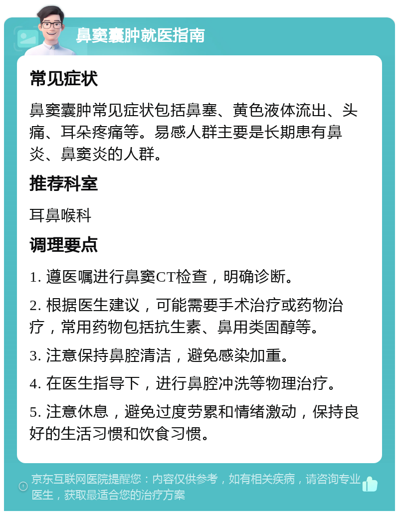 鼻窦囊肿就医指南 常见症状 鼻窦囊肿常见症状包括鼻塞、黄色液体流出、头痛、耳朵疼痛等。易感人群主要是长期患有鼻炎、鼻窦炎的人群。 推荐科室 耳鼻喉科 调理要点 1. 遵医嘱进行鼻窦CT检查，明确诊断。 2. 根据医生建议，可能需要手术治疗或药物治疗，常用药物包括抗生素、鼻用类固醇等。 3. 注意保持鼻腔清洁，避免感染加重。 4. 在医生指导下，进行鼻腔冲洗等物理治疗。 5. 注意休息，避免过度劳累和情绪激动，保持良好的生活习惯和饮食习惯。