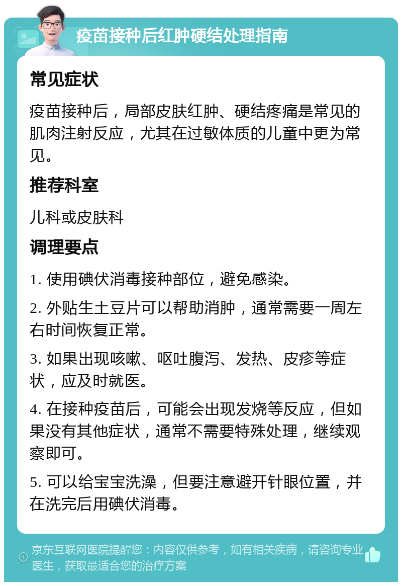 疫苗接种后红肿硬结处理指南 常见症状 疫苗接种后，局部皮肤红肿、硬结疼痛是常见的肌肉注射反应，尤其在过敏体质的儿童中更为常见。 推荐科室 儿科或皮肤科 调理要点 1. 使用碘伏消毒接种部位，避免感染。 2. 外贴生土豆片可以帮助消肿，通常需要一周左右时间恢复正常。 3. 如果出现咳嗽、呕吐腹泻、发热、皮疹等症状，应及时就医。 4. 在接种疫苗后，可能会出现发烧等反应，但如果没有其他症状，通常不需要特殊处理，继续观察即可。 5. 可以给宝宝洗澡，但要注意避开针眼位置，并在洗完后用碘伏消毒。