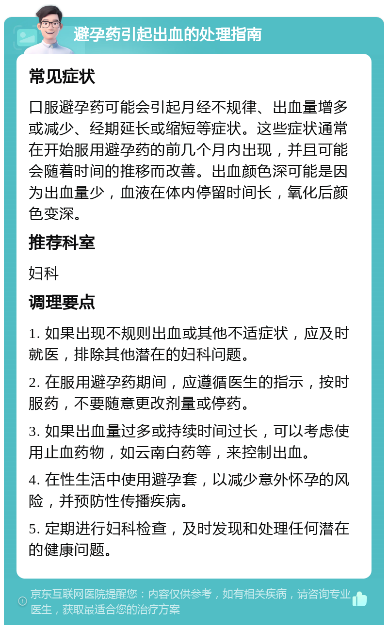 避孕药引起出血的处理指南 常见症状 口服避孕药可能会引起月经不规律、出血量增多或减少、经期延长或缩短等症状。这些症状通常在开始服用避孕药的前几个月内出现，并且可能会随着时间的推移而改善。出血颜色深可能是因为出血量少，血液在体内停留时间长，氧化后颜色变深。 推荐科室 妇科 调理要点 1. 如果出现不规则出血或其他不适症状，应及时就医，排除其他潜在的妇科问题。 2. 在服用避孕药期间，应遵循医生的指示，按时服药，不要随意更改剂量或停药。 3. 如果出血量过多或持续时间过长，可以考虑使用止血药物，如云南白药等，来控制出血。 4. 在性生活中使用避孕套，以减少意外怀孕的风险，并预防性传播疾病。 5. 定期进行妇科检查，及时发现和处理任何潜在的健康问题。