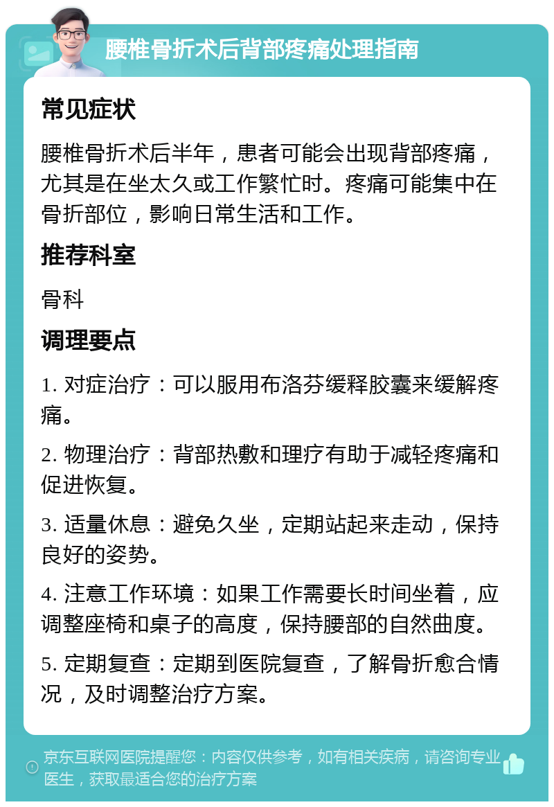 腰椎骨折术后背部疼痛处理指南 常见症状 腰椎骨折术后半年，患者可能会出现背部疼痛，尤其是在坐太久或工作繁忙时。疼痛可能集中在骨折部位，影响日常生活和工作。 推荐科室 骨科 调理要点 1. 对症治疗：可以服用布洛芬缓释胶囊来缓解疼痛。 2. 物理治疗：背部热敷和理疗有助于减轻疼痛和促进恢复。 3. 适量休息：避免久坐，定期站起来走动，保持良好的姿势。 4. 注意工作环境：如果工作需要长时间坐着，应调整座椅和桌子的高度，保持腰部的自然曲度。 5. 定期复查：定期到医院复查，了解骨折愈合情况，及时调整治疗方案。