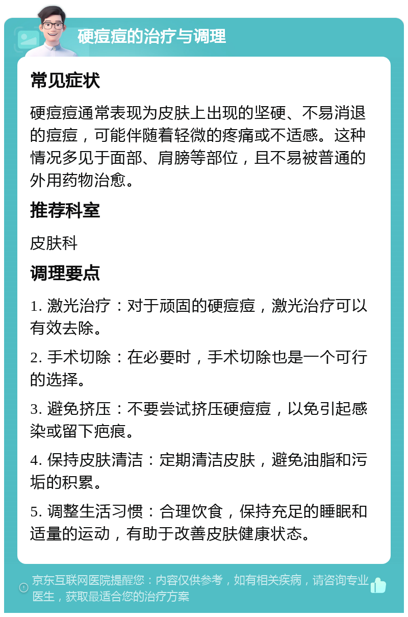 硬痘痘的治疗与调理 常见症状 硬痘痘通常表现为皮肤上出现的坚硬、不易消退的痘痘，可能伴随着轻微的疼痛或不适感。这种情况多见于面部、肩膀等部位，且不易被普通的外用药物治愈。 推荐科室 皮肤科 调理要点 1. 激光治疗：对于顽固的硬痘痘，激光治疗可以有效去除。 2. 手术切除：在必要时，手术切除也是一个可行的选择。 3. 避免挤压：不要尝试挤压硬痘痘，以免引起感染或留下疤痕。 4. 保持皮肤清洁：定期清洁皮肤，避免油脂和污垢的积累。 5. 调整生活习惯：合理饮食，保持充足的睡眠和适量的运动，有助于改善皮肤健康状态。