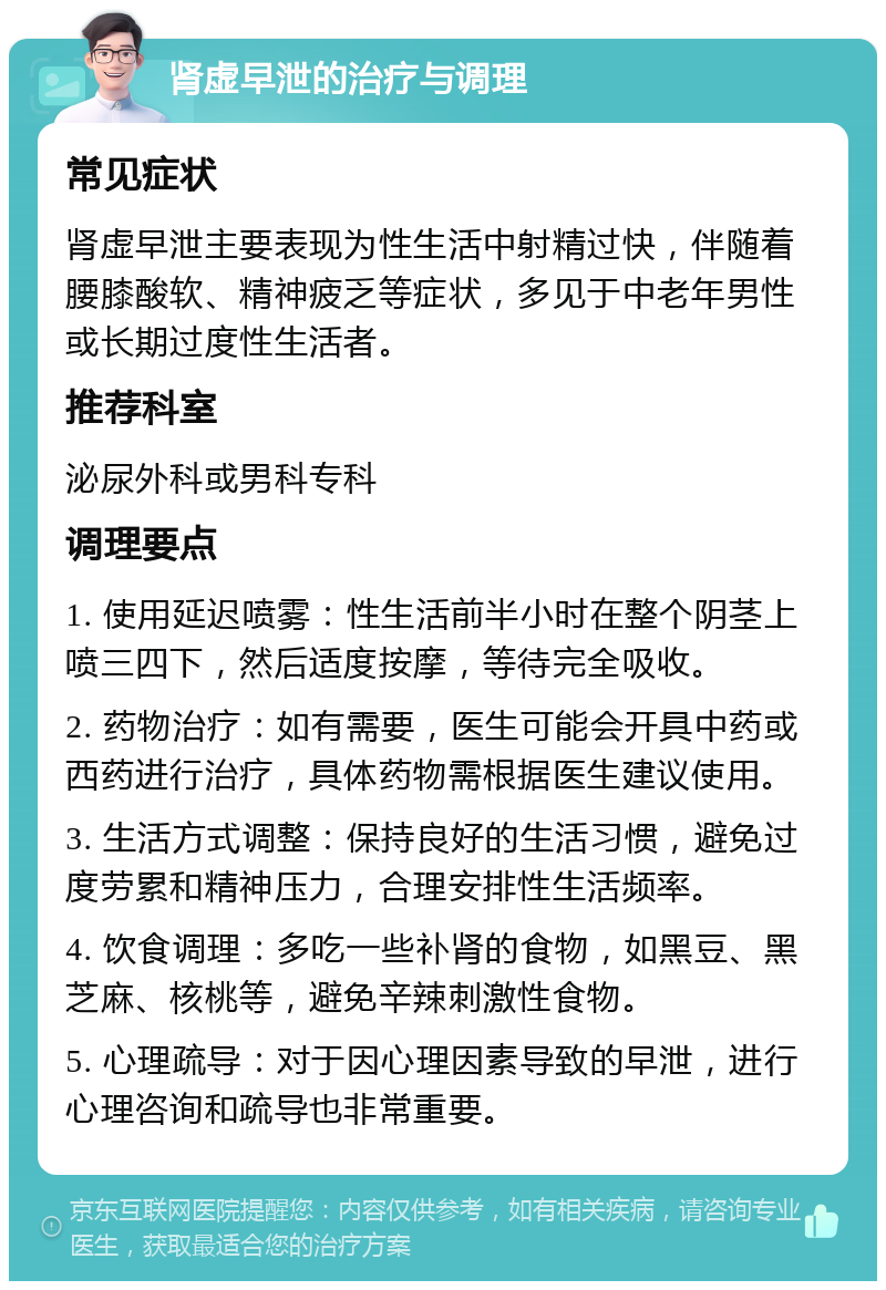 肾虚早泄的治疗与调理 常见症状 肾虚早泄主要表现为性生活中射精过快，伴随着腰膝酸软、精神疲乏等症状，多见于中老年男性或长期过度性生活者。 推荐科室 泌尿外科或男科专科 调理要点 1. 使用延迟喷雾：性生活前半小时在整个阴茎上喷三四下，然后适度按摩，等待完全吸收。 2. 药物治疗：如有需要，医生可能会开具中药或西药进行治疗，具体药物需根据医生建议使用。 3. 生活方式调整：保持良好的生活习惯，避免过度劳累和精神压力，合理安排性生活频率。 4. 饮食调理：多吃一些补肾的食物，如黑豆、黑芝麻、核桃等，避免辛辣刺激性食物。 5. 心理疏导：对于因心理因素导致的早泄，进行心理咨询和疏导也非常重要。