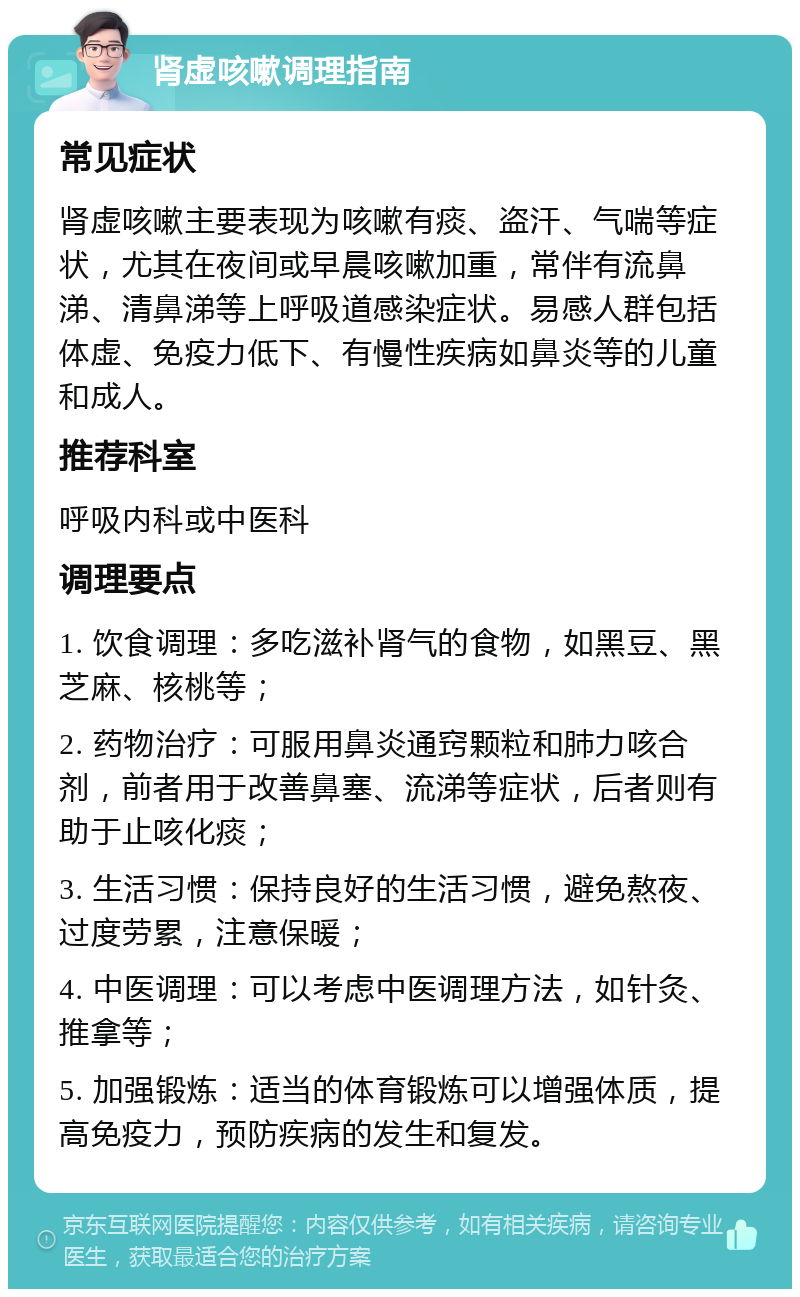 肾虚咳嗽调理指南 常见症状 肾虚咳嗽主要表现为咳嗽有痰、盗汗、气喘等症状，尤其在夜间或早晨咳嗽加重，常伴有流鼻涕、清鼻涕等上呼吸道感染症状。易感人群包括体虚、免疫力低下、有慢性疾病如鼻炎等的儿童和成人。 推荐科室 呼吸内科或中医科 调理要点 1. 饮食调理：多吃滋补肾气的食物，如黑豆、黑芝麻、核桃等； 2. 药物治疗：可服用鼻炎通窍颗粒和肺力咳合剂，前者用于改善鼻塞、流涕等症状，后者则有助于止咳化痰； 3. 生活习惯：保持良好的生活习惯，避免熬夜、过度劳累，注意保暖； 4. 中医调理：可以考虑中医调理方法，如针灸、推拿等； 5. 加强锻炼：适当的体育锻炼可以增强体质，提高免疫力，预防疾病的发生和复发。