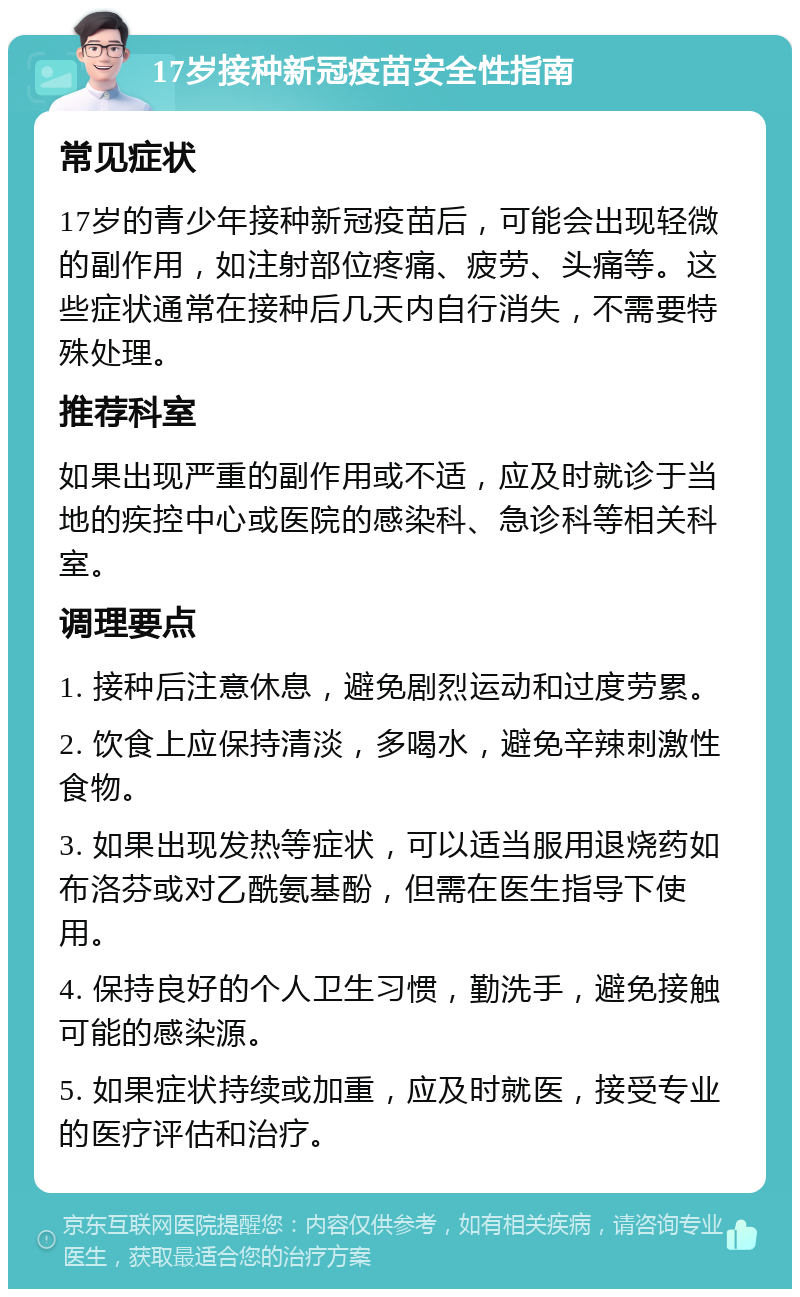 17岁接种新冠疫苗安全性指南 常见症状 17岁的青少年接种新冠疫苗后，可能会出现轻微的副作用，如注射部位疼痛、疲劳、头痛等。这些症状通常在接种后几天内自行消失，不需要特殊处理。 推荐科室 如果出现严重的副作用或不适，应及时就诊于当地的疾控中心或医院的感染科、急诊科等相关科室。 调理要点 1. 接种后注意休息，避免剧烈运动和过度劳累。 2. 饮食上应保持清淡，多喝水，避免辛辣刺激性食物。 3. 如果出现发热等症状，可以适当服用退烧药如布洛芬或对乙酰氨基酚，但需在医生指导下使用。 4. 保持良好的个人卫生习惯，勤洗手，避免接触可能的感染源。 5. 如果症状持续或加重，应及时就医，接受专业的医疗评估和治疗。