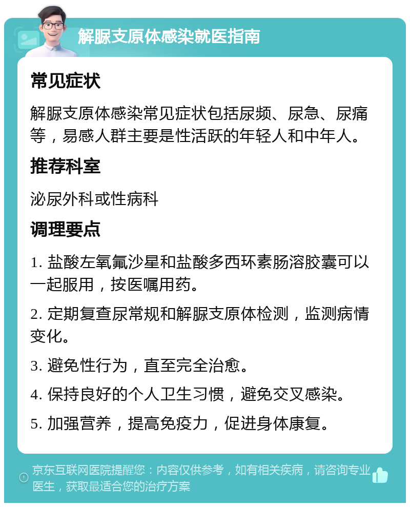 解脲支原体感染就医指南 常见症状 解脲支原体感染常见症状包括尿频、尿急、尿痛等，易感人群主要是性活跃的年轻人和中年人。 推荐科室 泌尿外科或性病科 调理要点 1. 盐酸左氧氟沙星和盐酸多西环素肠溶胶囊可以一起服用，按医嘱用药。 2. 定期复查尿常规和解脲支原体检测，监测病情变化。 3. 避免性行为，直至完全治愈。 4. 保持良好的个人卫生习惯，避免交叉感染。 5. 加强营养，提高免疫力，促进身体康复。