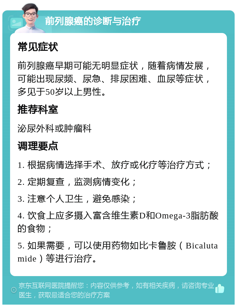 前列腺癌的诊断与治疗 常见症状 前列腺癌早期可能无明显症状，随着病情发展，可能出现尿频、尿急、排尿困难、血尿等症状，多见于50岁以上男性。 推荐科室 泌尿外科或肿瘤科 调理要点 1. 根据病情选择手术、放疗或化疗等治疗方式； 2. 定期复查，监测病情变化； 3. 注意个人卫生，避免感染； 4. 饮食上应多摄入富含维生素D和Omega-3脂肪酸的食物； 5. 如果需要，可以使用药物如比卡鲁胺（Bicalutamide）等进行治疗。