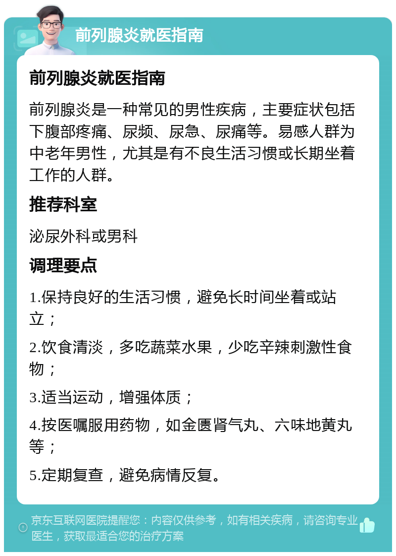 前列腺炎就医指南 前列腺炎就医指南 前列腺炎是一种常见的男性疾病，主要症状包括下腹部疼痛、尿频、尿急、尿痛等。易感人群为中老年男性，尤其是有不良生活习惯或长期坐着工作的人群。 推荐科室 泌尿外科或男科 调理要点 1.保持良好的生活习惯，避免长时间坐着或站立； 2.饮食清淡，多吃蔬菜水果，少吃辛辣刺激性食物； 3.适当运动，增强体质； 4.按医嘱服用药物，如金匮肾气丸、六味地黄丸等； 5.定期复查，避免病情反复。