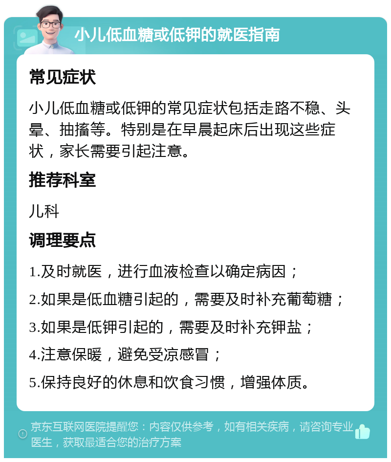 小儿低血糖或低钾的就医指南 常见症状 小儿低血糖或低钾的常见症状包括走路不稳、头晕、抽搐等。特别是在早晨起床后出现这些症状，家长需要引起注意。 推荐科室 儿科 调理要点 1.及时就医，进行血液检查以确定病因； 2.如果是低血糖引起的，需要及时补充葡萄糖； 3.如果是低钾引起的，需要及时补充钾盐； 4.注意保暖，避免受凉感冒； 5.保持良好的休息和饮食习惯，增强体质。