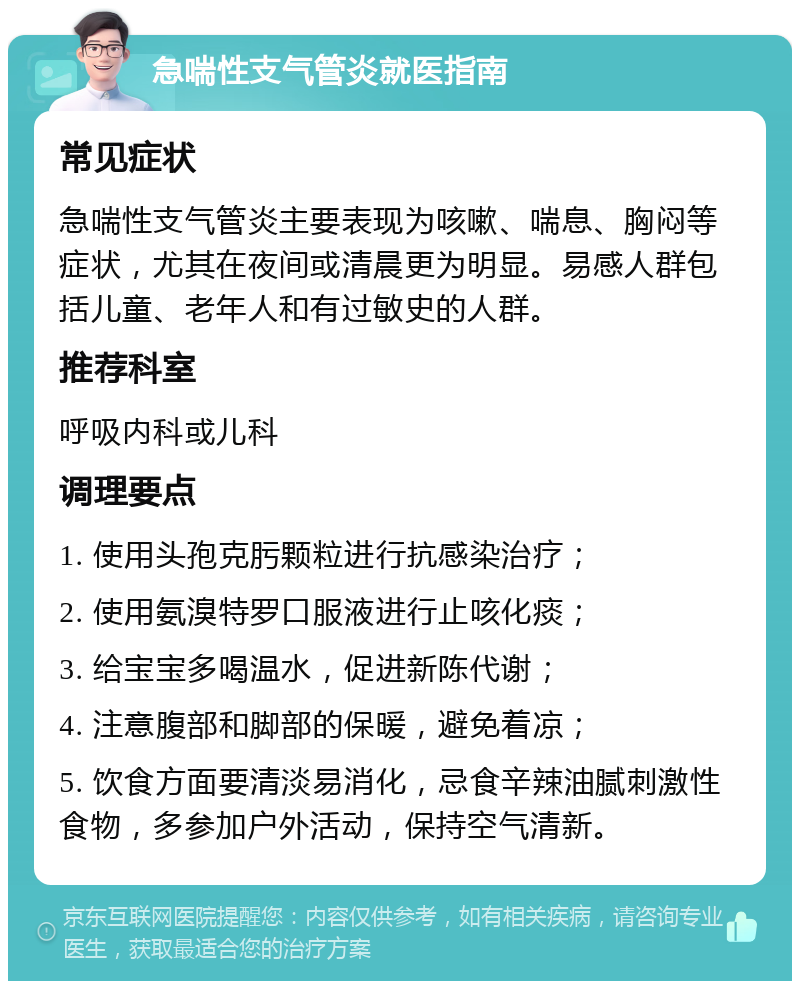 急喘性支气管炎就医指南 常见症状 急喘性支气管炎主要表现为咳嗽、喘息、胸闷等症状，尤其在夜间或清晨更为明显。易感人群包括儿童、老年人和有过敏史的人群。 推荐科室 呼吸内科或儿科 调理要点 1. 使用头孢克肟颗粒进行抗感染治疗； 2. 使用氨溴特罗口服液进行止咳化痰； 3. 给宝宝多喝温水，促进新陈代谢； 4. 注意腹部和脚部的保暖，避免着凉； 5. 饮食方面要清淡易消化，忌食辛辣油腻刺激性食物，多参加户外活动，保持空气清新。