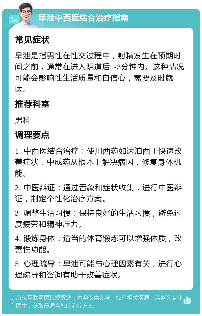 早泄中西医结合治疗指南 常见症状 早泄是指男性在性交过程中，射精发生在预期时间之前，通常在进入阴道后1-3分钟内。这种情况可能会影响性生活质量和自信心，需要及时就医。 推荐科室 男科 调理要点 1. 中西医结合治疗：使用西药如达泊西丁快速改善症状，中成药从根本上解决病因，修复身体机能。 2. 中医辩证：通过舌象和症状收集，进行中医辩证，制定个性化治疗方案。 3. 调整生活习惯：保持良好的生活习惯，避免过度疲劳和精神压力。 4. 锻炼身体：适当的体育锻炼可以增强体质，改善性功能。 5. 心理疏导：早泄可能与心理因素有关，进行心理疏导和咨询有助于改善症状。