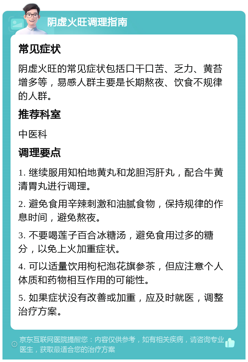 阴虚火旺调理指南 常见症状 阴虚火旺的常见症状包括口干口苦、乏力、黄苔增多等，易感人群主要是长期熬夜、饮食不规律的人群。 推荐科室 中医科 调理要点 1. 继续服用知柏地黄丸和龙胆泻肝丸，配合牛黄清胃丸进行调理。 2. 避免食用辛辣刺激和油腻食物，保持规律的作息时间，避免熬夜。 3. 不要喝莲子百合冰糖汤，避免食用过多的糖分，以免上火加重症状。 4. 可以适量饮用枸杞泡花旗参茶，但应注意个人体质和药物相互作用的可能性。 5. 如果症状没有改善或加重，应及时就医，调整治疗方案。