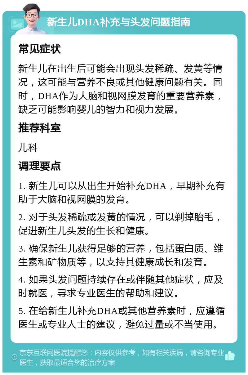 新生儿DHA补充与头发问题指南 常见症状 新生儿在出生后可能会出现头发稀疏、发黄等情况，这可能与营养不良或其他健康问题有关。同时，DHA作为大脑和视网膜发育的重要营养素，缺乏可能影响婴儿的智力和视力发展。 推荐科室 儿科 调理要点 1. 新生儿可以从出生开始补充DHA，早期补充有助于大脑和视网膜的发育。 2. 对于头发稀疏或发黄的情况，可以剃掉胎毛，促进新生儿头发的生长和健康。 3. 确保新生儿获得足够的营养，包括蛋白质、维生素和矿物质等，以支持其健康成长和发育。 4. 如果头发问题持续存在或伴随其他症状，应及时就医，寻求专业医生的帮助和建议。 5. 在给新生儿补充DHA或其他营养素时，应遵循医生或专业人士的建议，避免过量或不当使用。