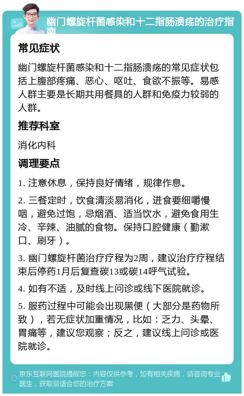 幽门螺旋杆菌感染和十二指肠溃疡的治疗指南 常见症状 幽门螺旋杆菌感染和十二指肠溃疡的常见症状包括上腹部疼痛、恶心、呕吐、食欲不振等。易感人群主要是长期共用餐具的人群和免疫力较弱的人群。 推荐科室 消化内科 调理要点 1. 注意休息，保持良好情绪，规律作息。 2. 三餐定时，饮食清淡易消化，进食要细嚼慢咽，避免过饱，忌烟酒、适当饮水，避免食用生冷、辛辣、油腻的食物。保持口腔健康（勤漱口、刷牙）。 3. 幽门螺旋杆菌治疗疗程为2周，建议治疗疗程结束后停药1月后复查碳13或碳14呼气试验。 4. 如有不适，及时线上问诊或线下医院就诊。 5. 服药过程中可能会出现黑便（大部分是药物所致），若无症状加重情况，比如：乏力、头晕、胃痛等，建议您观察；反之，建议线上问诊或医院就诊。