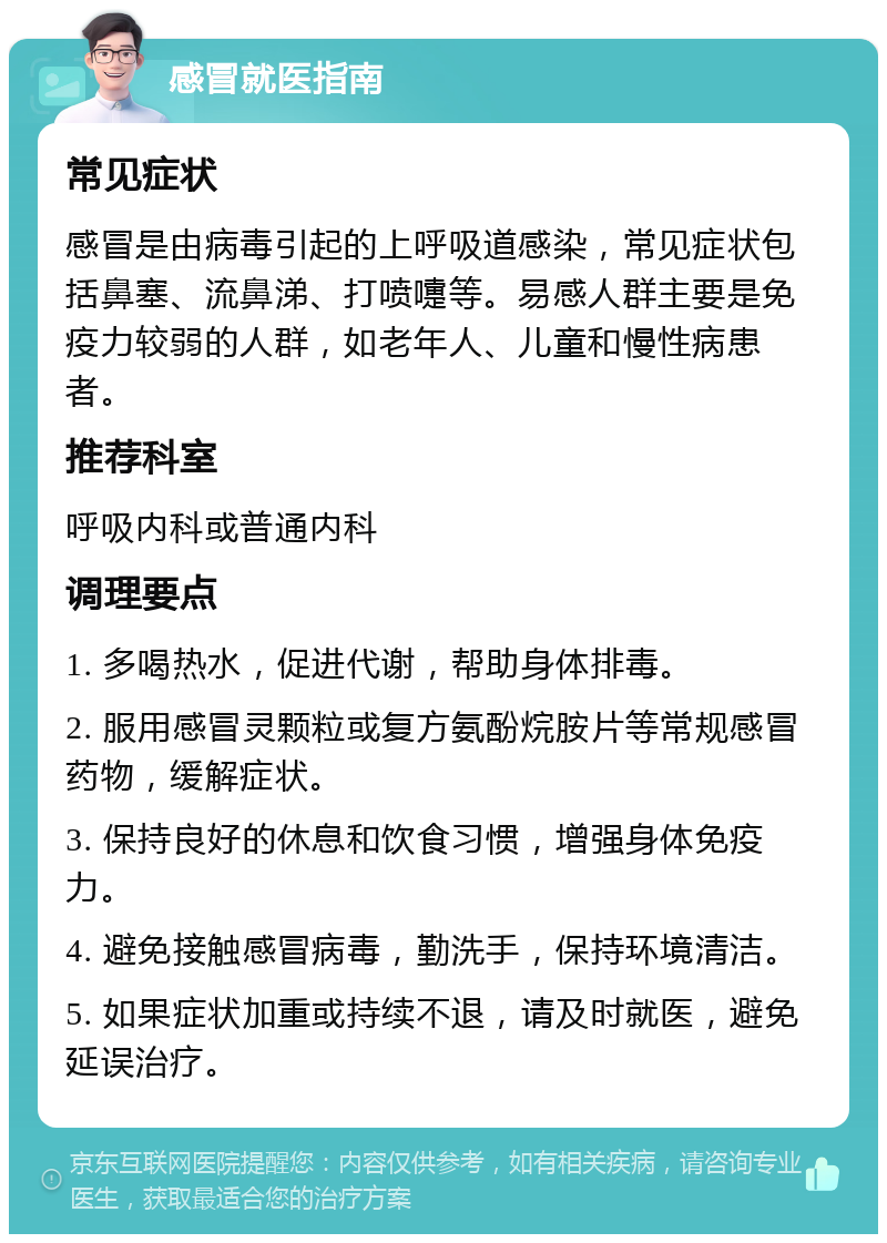 感冒就医指南 常见症状 感冒是由病毒引起的上呼吸道感染，常见症状包括鼻塞、流鼻涕、打喷嚏等。易感人群主要是免疫力较弱的人群，如老年人、儿童和慢性病患者。 推荐科室 呼吸内科或普通内科 调理要点 1. 多喝热水，促进代谢，帮助身体排毒。 2. 服用感冒灵颗粒或复方氨酚烷胺片等常规感冒药物，缓解症状。 3. 保持良好的休息和饮食习惯，增强身体免疫力。 4. 避免接触感冒病毒，勤洗手，保持环境清洁。 5. 如果症状加重或持续不退，请及时就医，避免延误治疗。