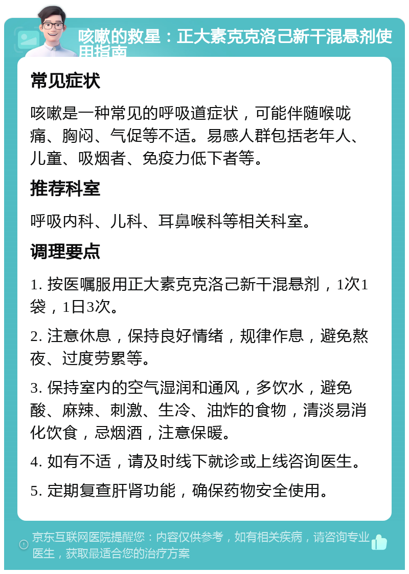 咳嗽的救星：正大素克克洛己新干混悬剂使用指南 常见症状 咳嗽是一种常见的呼吸道症状，可能伴随喉咙痛、胸闷、气促等不适。易感人群包括老年人、儿童、吸烟者、免疫力低下者等。 推荐科室 呼吸内科、儿科、耳鼻喉科等相关科室。 调理要点 1. 按医嘱服用正大素克克洛己新干混悬剂，1次1袋，1日3次。 2. 注意休息，保持良好情绪，规律作息，避免熬夜、过度劳累等。 3. 保持室内的空气湿润和通风，多饮水，避免酸、麻辣、刺激、生冷、油炸的食物，清淡易消化饮食，忌烟酒，注意保暖。 4. 如有不适，请及时线下就诊或上线咨询医生。 5. 定期复查肝肾功能，确保药物安全使用。