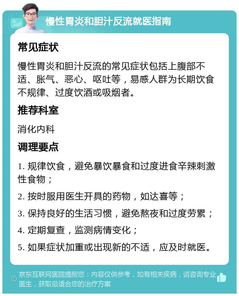 慢性胃炎和胆汁反流就医指南 常见症状 慢性胃炎和胆汁反流的常见症状包括上腹部不适、胀气、恶心、呕吐等，易感人群为长期饮食不规律、过度饮酒或吸烟者。 推荐科室 消化内科 调理要点 1. 规律饮食，避免暴饮暴食和过度进食辛辣刺激性食物； 2. 按时服用医生开具的药物，如达喜等； 3. 保持良好的生活习惯，避免熬夜和过度劳累； 4. 定期复查，监测病情变化； 5. 如果症状加重或出现新的不适，应及时就医。