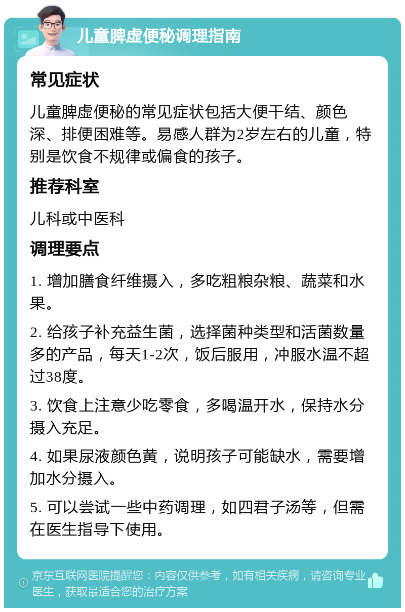 儿童脾虚便秘调理指南 常见症状 儿童脾虚便秘的常见症状包括大便干结、颜色深、排便困难等。易感人群为2岁左右的儿童，特别是饮食不规律或偏食的孩子。 推荐科室 儿科或中医科 调理要点 1. 增加膳食纤维摄入，多吃粗粮杂粮、蔬菜和水果。 2. 给孩子补充益生菌，选择菌种类型和活菌数量多的产品，每天1-2次，饭后服用，冲服水温不超过38度。 3. 饮食上注意少吃零食，多喝温开水，保持水分摄入充足。 4. 如果尿液颜色黄，说明孩子可能缺水，需要增加水分摄入。 5. 可以尝试一些中药调理，如四君子汤等，但需在医生指导下使用。