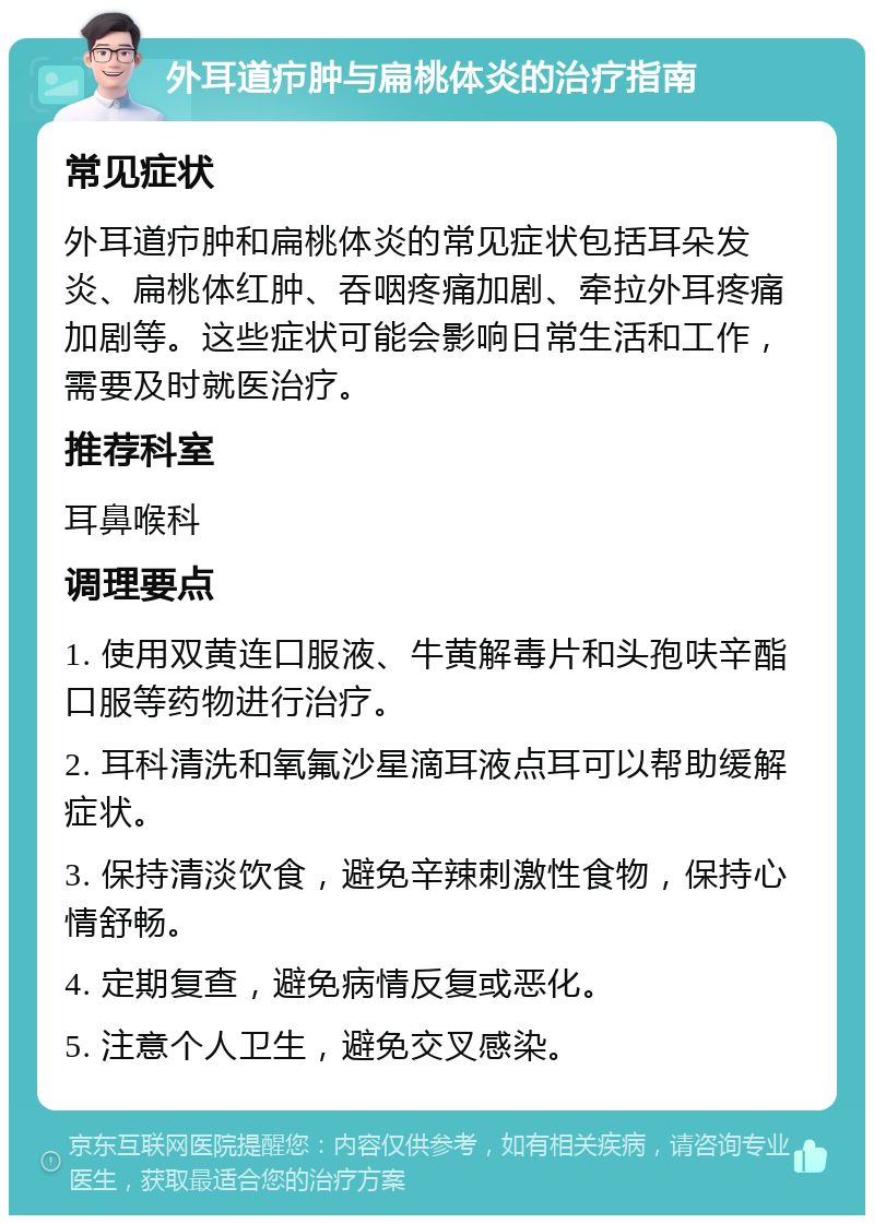 外耳道疖肿与扁桃体炎的治疗指南 常见症状 外耳道疖肿和扁桃体炎的常见症状包括耳朵发炎、扁桃体红肿、吞咽疼痛加剧、牵拉外耳疼痛加剧等。这些症状可能会影响日常生活和工作，需要及时就医治疗。 推荐科室 耳鼻喉科 调理要点 1. 使用双黄连口服液、牛黄解毒片和头孢呋辛酯口服等药物进行治疗。 2. 耳科清洗和氧氟沙星滴耳液点耳可以帮助缓解症状。 3. 保持清淡饮食，避免辛辣刺激性食物，保持心情舒畅。 4. 定期复查，避免病情反复或恶化。 5. 注意个人卫生，避免交叉感染。