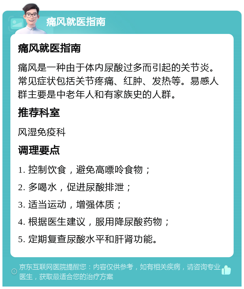 痛风就医指南 痛风就医指南 痛风是一种由于体内尿酸过多而引起的关节炎。常见症状包括关节疼痛、红肿、发热等。易感人群主要是中老年人和有家族史的人群。 推荐科室 风湿免疫科 调理要点 1. 控制饮食，避免高嘌呤食物； 2. 多喝水，促进尿酸排泄； 3. 适当运动，增强体质； 4. 根据医生建议，服用降尿酸药物； 5. 定期复查尿酸水平和肝肾功能。