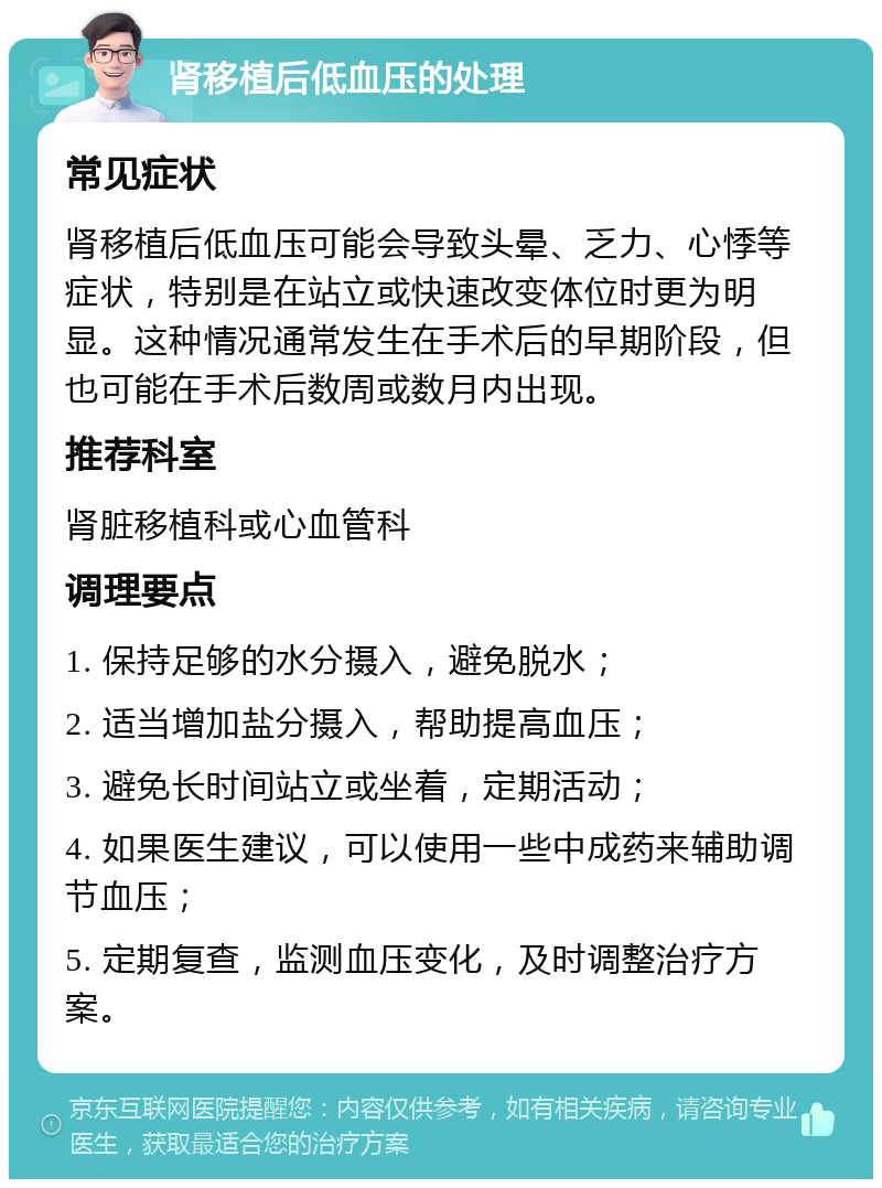 肾移植后低血压的处理 常见症状 肾移植后低血压可能会导致头晕、乏力、心悸等症状，特别是在站立或快速改变体位时更为明显。这种情况通常发生在手术后的早期阶段，但也可能在手术后数周或数月内出现。 推荐科室 肾脏移植科或心血管科 调理要点 1. 保持足够的水分摄入，避免脱水； 2. 适当增加盐分摄入，帮助提高血压； 3. 避免长时间站立或坐着，定期活动； 4. 如果医生建议，可以使用一些中成药来辅助调节血压； 5. 定期复查，监测血压变化，及时调整治疗方案。