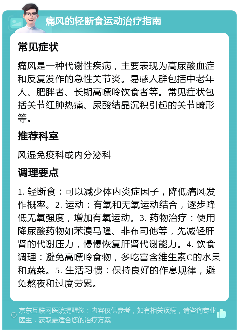 痛风的轻断食运动治疗指南 常见症状 痛风是一种代谢性疾病，主要表现为高尿酸血症和反复发作的急性关节炎。易感人群包括中老年人、肥胖者、长期高嘌呤饮食者等。常见症状包括关节红肿热痛、尿酸结晶沉积引起的关节畸形等。 推荐科室 风湿免疫科或内分泌科 调理要点 1. 轻断食：可以减少体内炎症因子，降低痛风发作概率。2. 运动：有氧和无氧运动结合，逐步降低无氧强度，增加有氧运动。3. 药物治疗：使用降尿酸药物如苯溴马隆、非布司他等，先减轻肝肾的代谢压力，慢慢恢复肝肾代谢能力。4. 饮食调理：避免高嘌呤食物，多吃富含维生素C的水果和蔬菜。5. 生活习惯：保持良好的作息规律，避免熬夜和过度劳累。