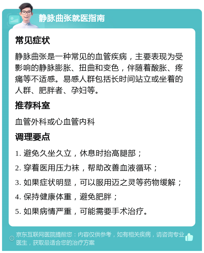 静脉曲张就医指南 常见症状 静脉曲张是一种常见的血管疾病，主要表现为受影响的静脉膨胀、扭曲和变色，伴随着酸胀、疼痛等不适感。易感人群包括长时间站立或坐着的人群、肥胖者、孕妇等。 推荐科室 血管外科或心血管内科 调理要点 1. 避免久坐久立，休息时抬高腿部； 2. 穿着医用压力袜，帮助改善血液循环； 3. 如果症状明显，可以服用迈之灵等药物缓解； 4. 保持健康体重，避免肥胖； 5. 如果病情严重，可能需要手术治疗。