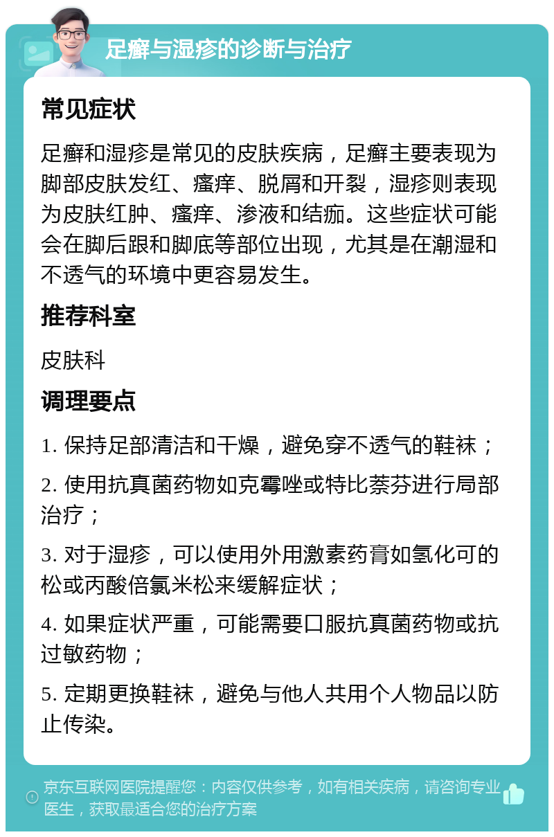 足癣与湿疹的诊断与治疗 常见症状 足癣和湿疹是常见的皮肤疾病，足癣主要表现为脚部皮肤发红、瘙痒、脱屑和开裂，湿疹则表现为皮肤红肿、瘙痒、渗液和结痂。这些症状可能会在脚后跟和脚底等部位出现，尤其是在潮湿和不透气的环境中更容易发生。 推荐科室 皮肤科 调理要点 1. 保持足部清洁和干燥，避免穿不透气的鞋袜； 2. 使用抗真菌药物如克霉唑或特比萘芬进行局部治疗； 3. 对于湿疹，可以使用外用激素药膏如氢化可的松或丙酸倍氯米松来缓解症状； 4. 如果症状严重，可能需要口服抗真菌药物或抗过敏药物； 5. 定期更换鞋袜，避免与他人共用个人物品以防止传染。