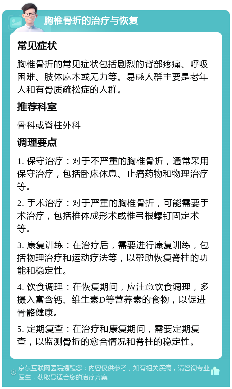 胸椎骨折的治疗与恢复 常见症状 胸椎骨折的常见症状包括剧烈的背部疼痛、呼吸困难、肢体麻木或无力等。易感人群主要是老年人和有骨质疏松症的人群。 推荐科室 骨科或脊柱外科 调理要点 1. 保守治疗：对于不严重的胸椎骨折，通常采用保守治疗，包括卧床休息、止痛药物和物理治疗等。 2. 手术治疗：对于严重的胸椎骨折，可能需要手术治疗，包括椎体成形术或椎弓根螺钉固定术等。 3. 康复训练：在治疗后，需要进行康复训练，包括物理治疗和运动疗法等，以帮助恢复脊柱的功能和稳定性。 4. 饮食调理：在恢复期间，应注意饮食调理，多摄入富含钙、维生素D等营养素的食物，以促进骨骼健康。 5. 定期复查：在治疗和康复期间，需要定期复查，以监测骨折的愈合情况和脊柱的稳定性。