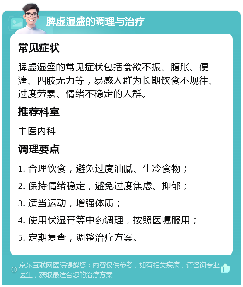 脾虚湿盛的调理与治疗 常见症状 脾虚湿盛的常见症状包括食欲不振、腹胀、便溏、四肢无力等，易感人群为长期饮食不规律、过度劳累、情绪不稳定的人群。 推荐科室 中医内科 调理要点 1. 合理饮食，避免过度油腻、生冷食物； 2. 保持情绪稳定，避免过度焦虑、抑郁； 3. 适当运动，增强体质； 4. 使用伏湿膏等中药调理，按照医嘱服用； 5. 定期复查，调整治疗方案。