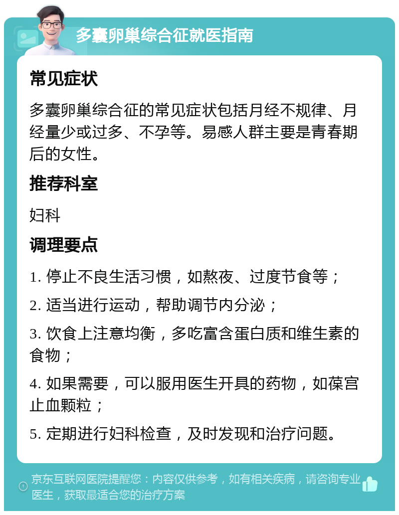 多囊卵巢综合征就医指南 常见症状 多囊卵巢综合征的常见症状包括月经不规律、月经量少或过多、不孕等。易感人群主要是青春期后的女性。 推荐科室 妇科 调理要点 1. 停止不良生活习惯，如熬夜、过度节食等； 2. 适当进行运动，帮助调节内分泌； 3. 饮食上注意均衡，多吃富含蛋白质和维生素的食物； 4. 如果需要，可以服用医生开具的药物，如葆宫止血颗粒； 5. 定期进行妇科检查，及时发现和治疗问题。