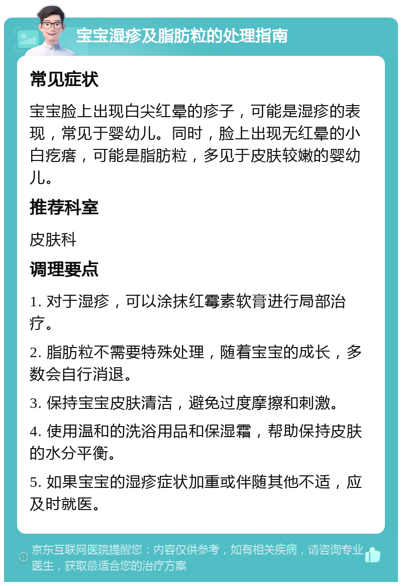 宝宝湿疹及脂肪粒的处理指南 常见症状 宝宝脸上出现白尖红晕的疹子，可能是湿疹的表现，常见于婴幼儿。同时，脸上出现无红晕的小白疙瘩，可能是脂肪粒，多见于皮肤较嫩的婴幼儿。 推荐科室 皮肤科 调理要点 1. 对于湿疹，可以涂抹红霉素软膏进行局部治疗。 2. 脂肪粒不需要特殊处理，随着宝宝的成长，多数会自行消退。 3. 保持宝宝皮肤清洁，避免过度摩擦和刺激。 4. 使用温和的洗浴用品和保湿霜，帮助保持皮肤的水分平衡。 5. 如果宝宝的湿疹症状加重或伴随其他不适，应及时就医。